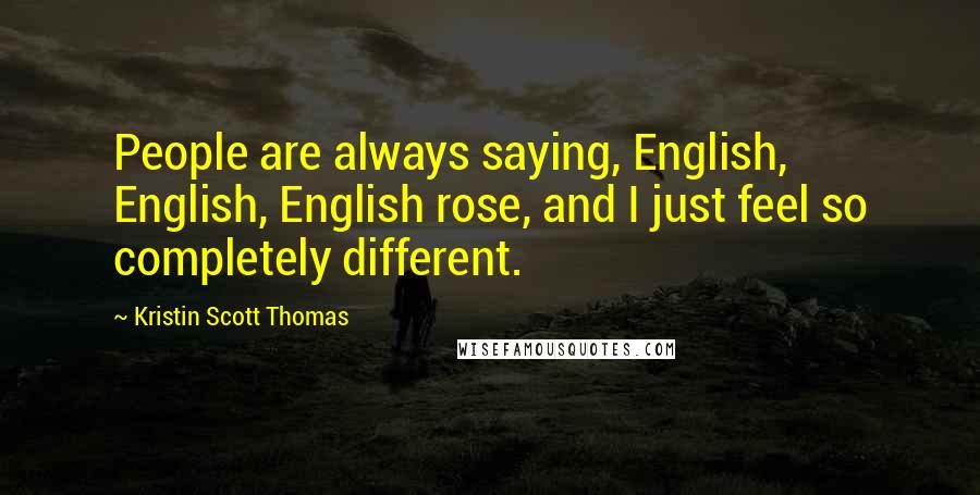 Kristin Scott Thomas Quotes: People are always saying, English, English, English rose, and I just feel so completely different.