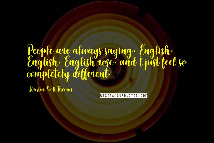 Kristin Scott Thomas Quotes: People are always saying, English, English, English rose, and I just feel so completely different.