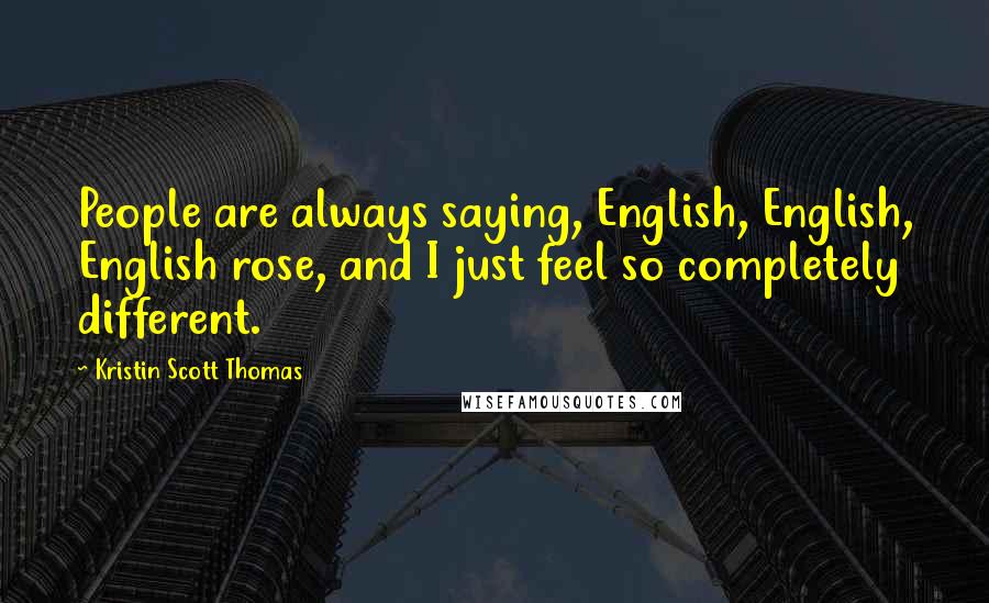 Kristin Scott Thomas Quotes: People are always saying, English, English, English rose, and I just feel so completely different.