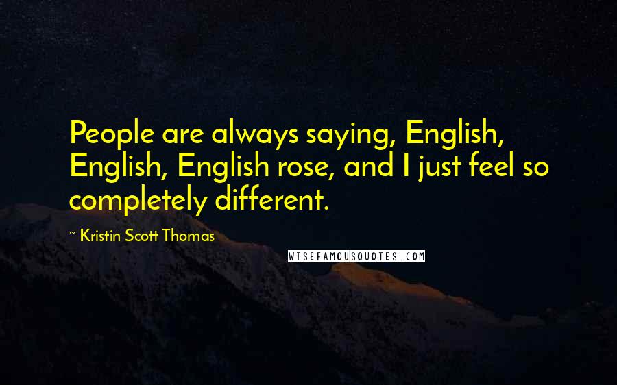 Kristin Scott Thomas Quotes: People are always saying, English, English, English rose, and I just feel so completely different.