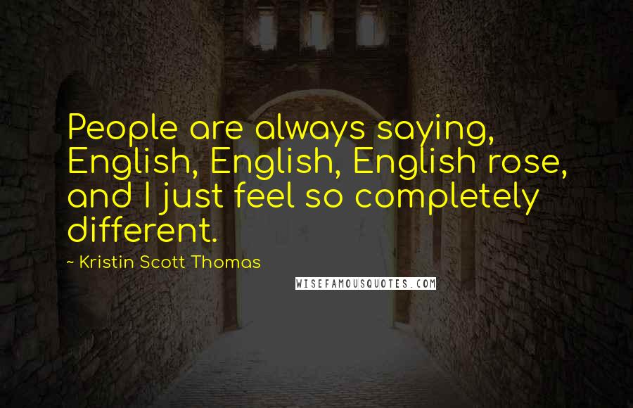 Kristin Scott Thomas Quotes: People are always saying, English, English, English rose, and I just feel so completely different.