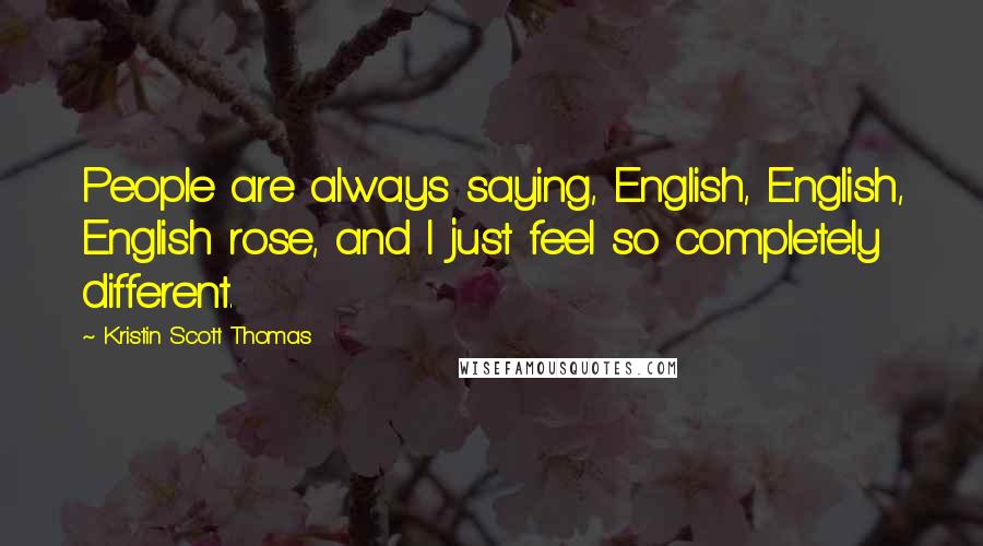 Kristin Scott Thomas Quotes: People are always saying, English, English, English rose, and I just feel so completely different.