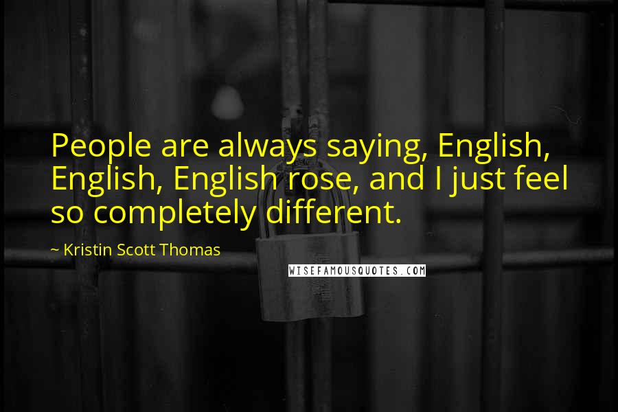 Kristin Scott Thomas Quotes: People are always saying, English, English, English rose, and I just feel so completely different.