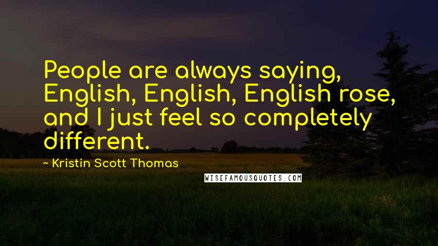 Kristin Scott Thomas Quotes: People are always saying, English, English, English rose, and I just feel so completely different.