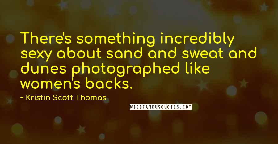 Kristin Scott Thomas Quotes: There's something incredibly sexy about sand and sweat and dunes photographed like women's backs.