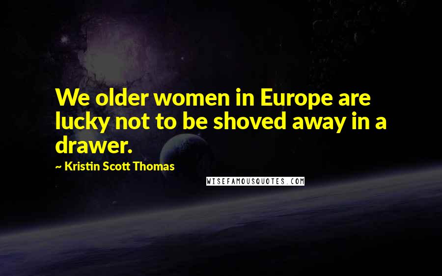 Kristin Scott Thomas Quotes: We older women in Europe are lucky not to be shoved away in a drawer.