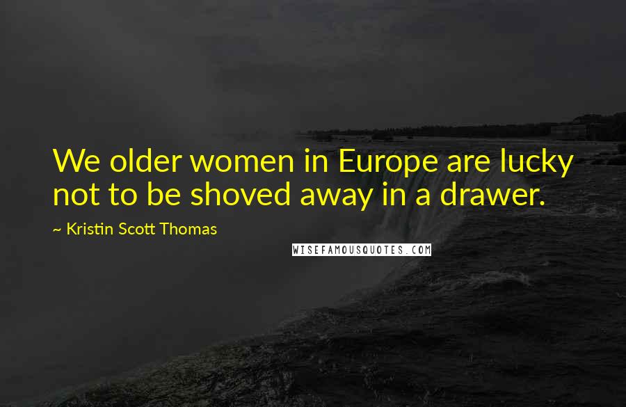 Kristin Scott Thomas Quotes: We older women in Europe are lucky not to be shoved away in a drawer.