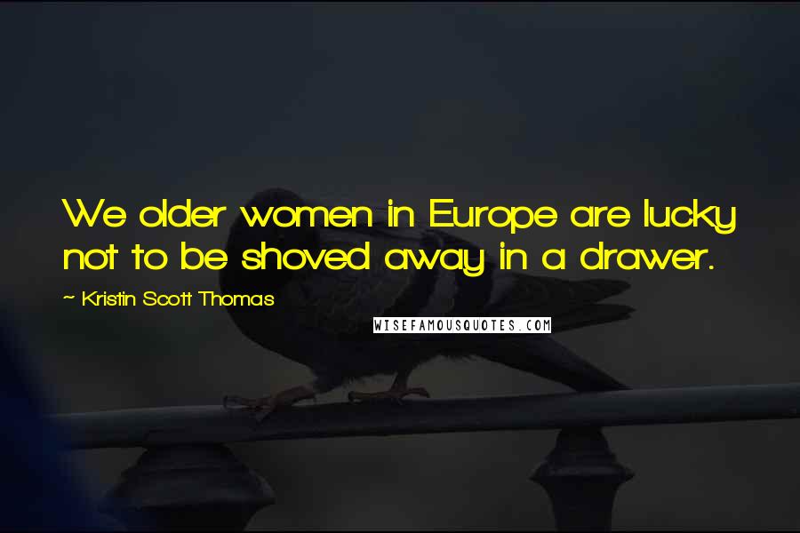 Kristin Scott Thomas Quotes: We older women in Europe are lucky not to be shoved away in a drawer.