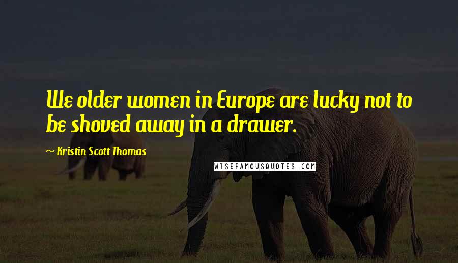 Kristin Scott Thomas Quotes: We older women in Europe are lucky not to be shoved away in a drawer.