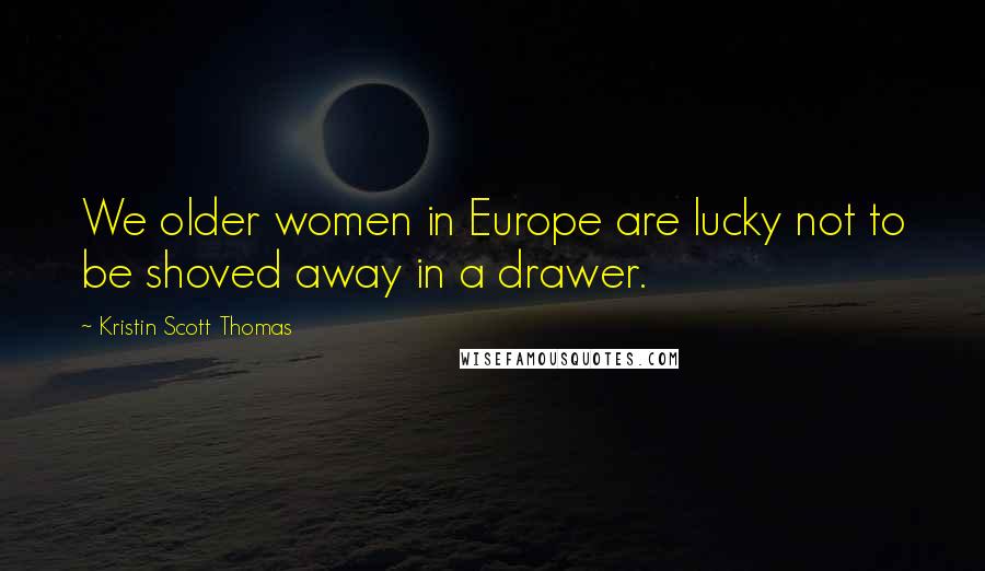 Kristin Scott Thomas Quotes: We older women in Europe are lucky not to be shoved away in a drawer.