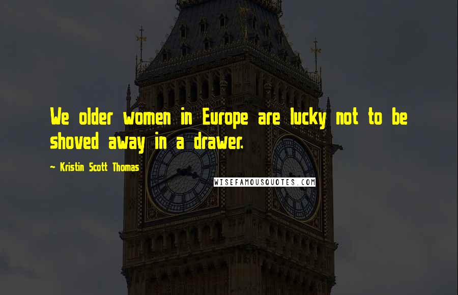 Kristin Scott Thomas Quotes: We older women in Europe are lucky not to be shoved away in a drawer.