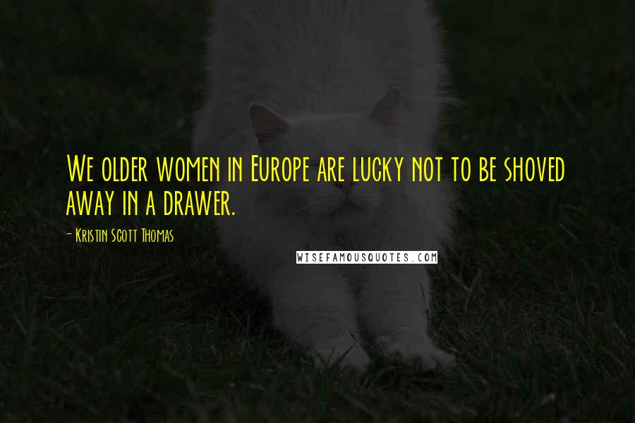 Kristin Scott Thomas Quotes: We older women in Europe are lucky not to be shoved away in a drawer.