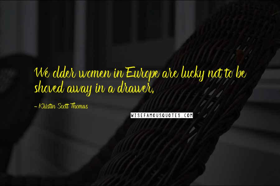 Kristin Scott Thomas Quotes: We older women in Europe are lucky not to be shoved away in a drawer.