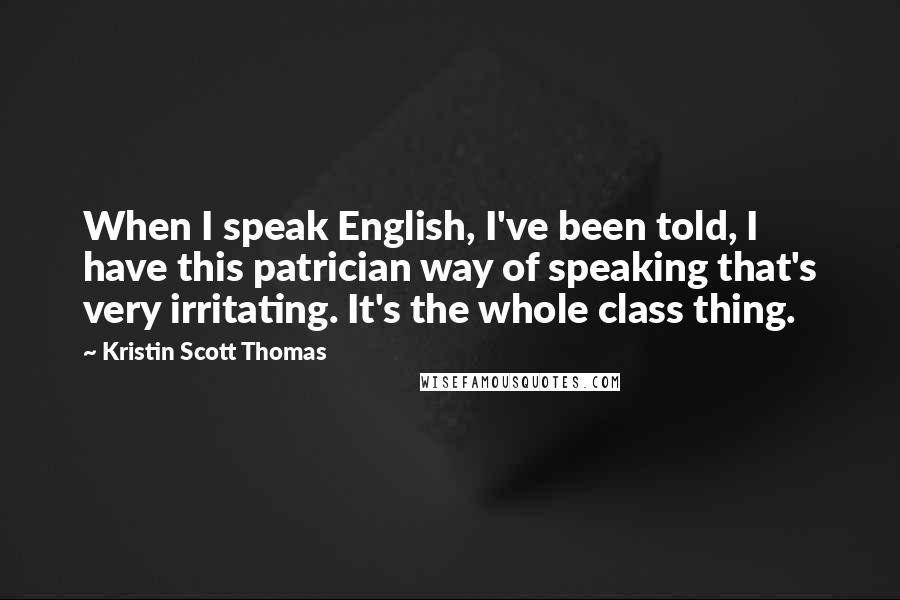 Kristin Scott Thomas Quotes: When I speak English, I've been told, I have this patrician way of speaking that's very irritating. It's the whole class thing.