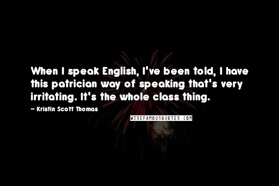 Kristin Scott Thomas Quotes: When I speak English, I've been told, I have this patrician way of speaking that's very irritating. It's the whole class thing.