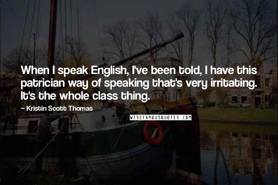 Kristin Scott Thomas Quotes: When I speak English, I've been told, I have this patrician way of speaking that's very irritating. It's the whole class thing.