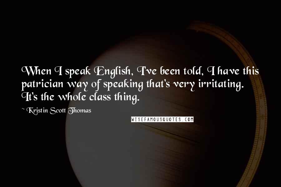 Kristin Scott Thomas Quotes: When I speak English, I've been told, I have this patrician way of speaking that's very irritating. It's the whole class thing.