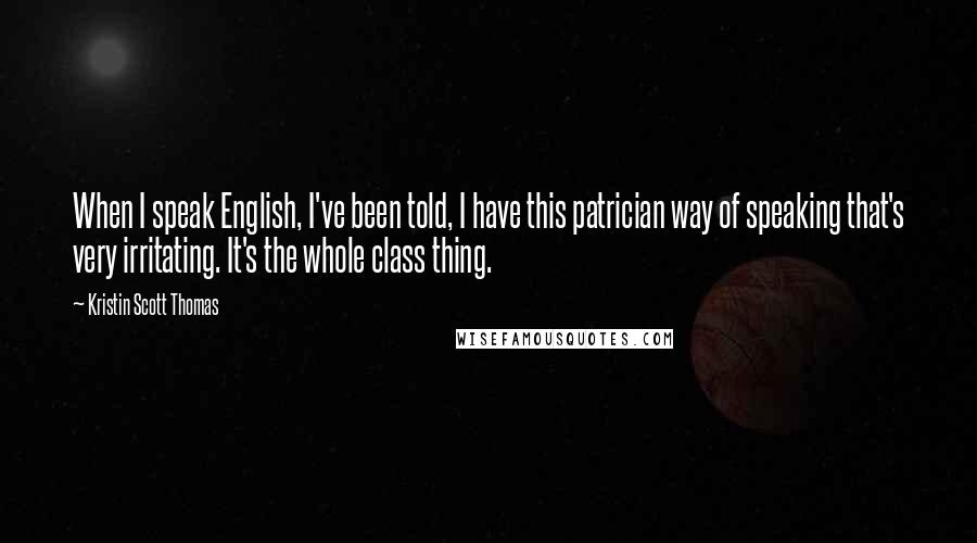 Kristin Scott Thomas Quotes: When I speak English, I've been told, I have this patrician way of speaking that's very irritating. It's the whole class thing.