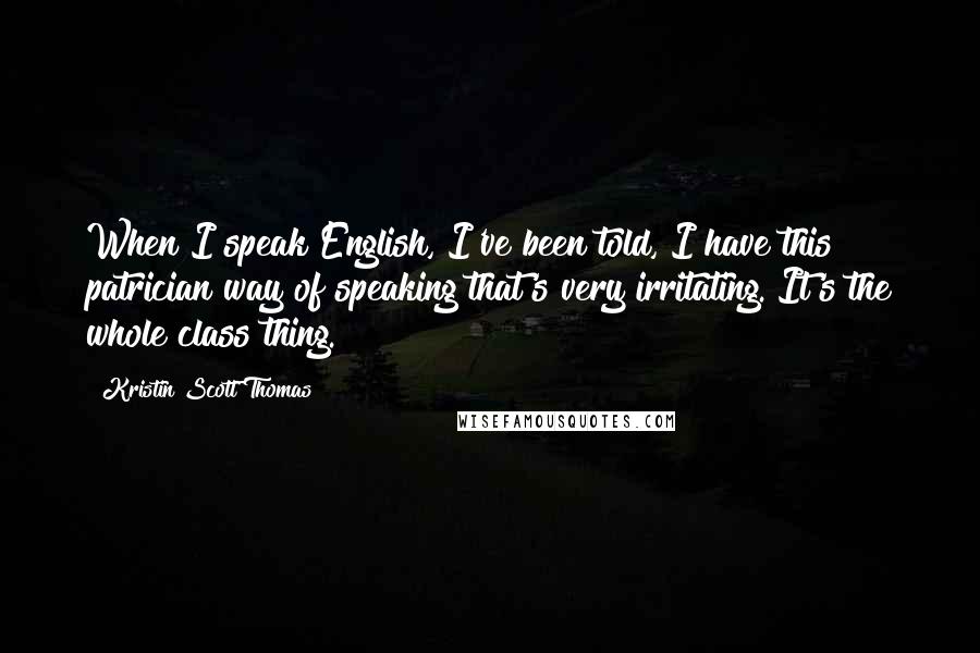 Kristin Scott Thomas Quotes: When I speak English, I've been told, I have this patrician way of speaking that's very irritating. It's the whole class thing.