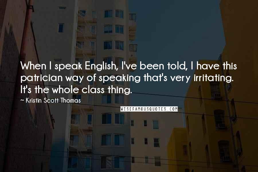 Kristin Scott Thomas Quotes: When I speak English, I've been told, I have this patrician way of speaking that's very irritating. It's the whole class thing.