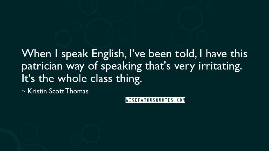 Kristin Scott Thomas Quotes: When I speak English, I've been told, I have this patrician way of speaking that's very irritating. It's the whole class thing.