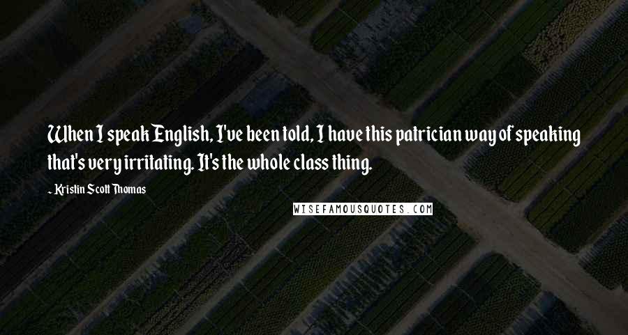 Kristin Scott Thomas Quotes: When I speak English, I've been told, I have this patrician way of speaking that's very irritating. It's the whole class thing.