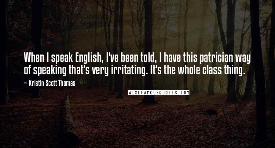 Kristin Scott Thomas Quotes: When I speak English, I've been told, I have this patrician way of speaking that's very irritating. It's the whole class thing.