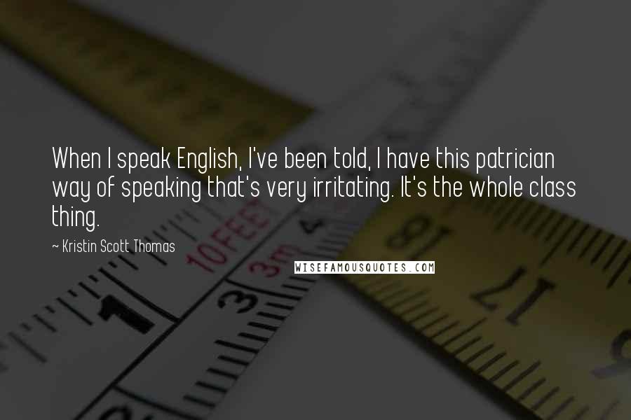 Kristin Scott Thomas Quotes: When I speak English, I've been told, I have this patrician way of speaking that's very irritating. It's the whole class thing.