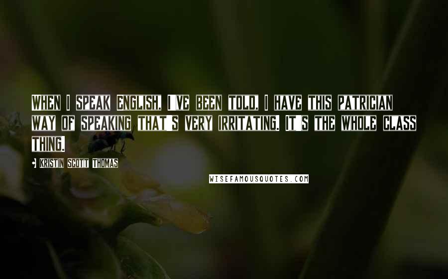 Kristin Scott Thomas Quotes: When I speak English, I've been told, I have this patrician way of speaking that's very irritating. It's the whole class thing.