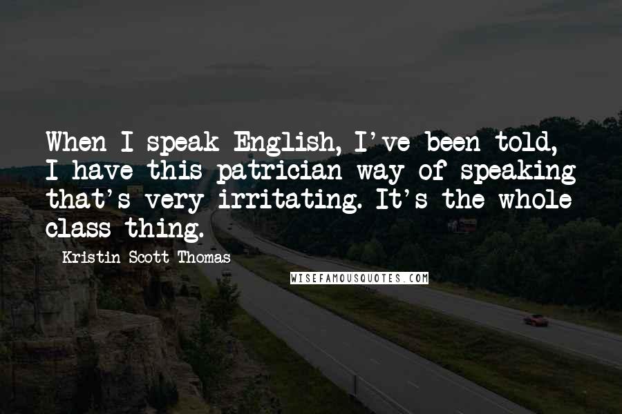 Kristin Scott Thomas Quotes: When I speak English, I've been told, I have this patrician way of speaking that's very irritating. It's the whole class thing.