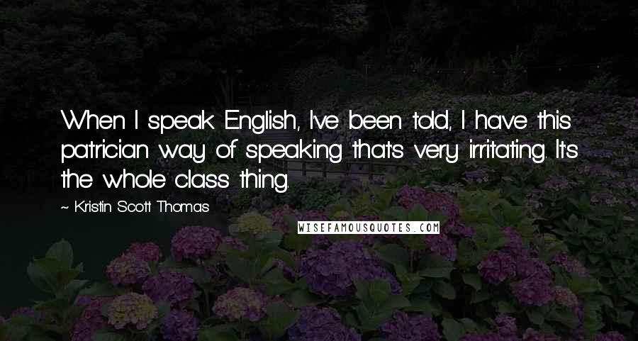 Kristin Scott Thomas Quotes: When I speak English, I've been told, I have this patrician way of speaking that's very irritating. It's the whole class thing.