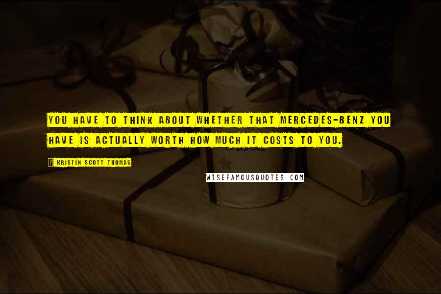 Kristin Scott Thomas Quotes: You have to think about whether that Mercedes-Benz you have is actually worth how much it costs to you.