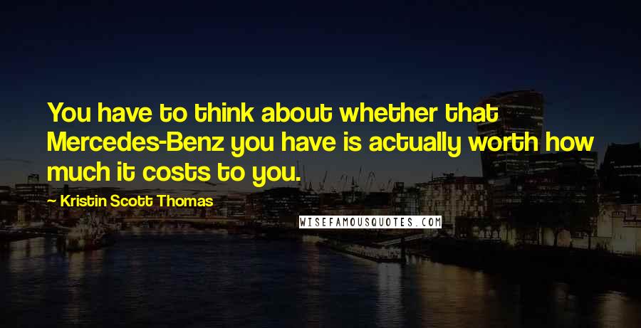 Kristin Scott Thomas Quotes: You have to think about whether that Mercedes-Benz you have is actually worth how much it costs to you.