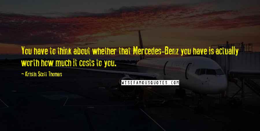 Kristin Scott Thomas Quotes: You have to think about whether that Mercedes-Benz you have is actually worth how much it costs to you.