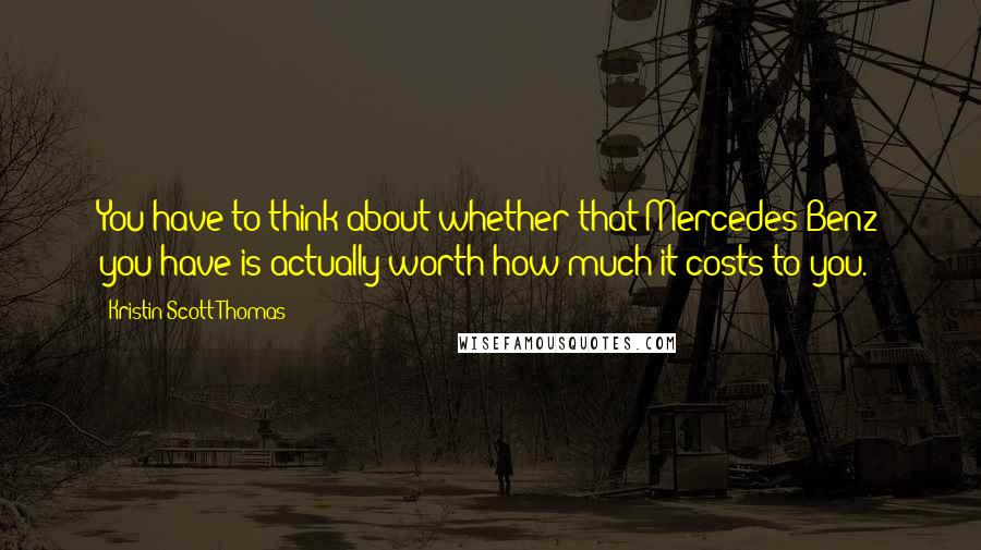 Kristin Scott Thomas Quotes: You have to think about whether that Mercedes-Benz you have is actually worth how much it costs to you.