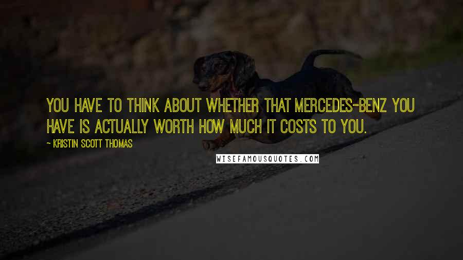 Kristin Scott Thomas Quotes: You have to think about whether that Mercedes-Benz you have is actually worth how much it costs to you.