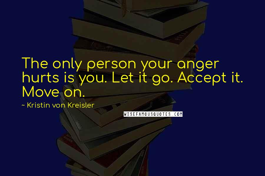 Kristin Von Kreisler Quotes: The only person your anger hurts is you. Let it go. Accept it. Move on.