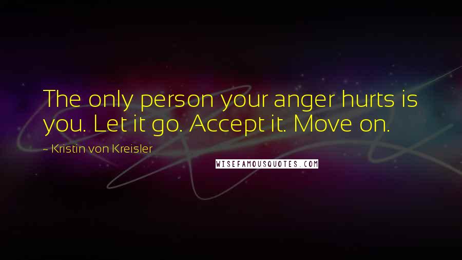 Kristin Von Kreisler Quotes: The only person your anger hurts is you. Let it go. Accept it. Move on.