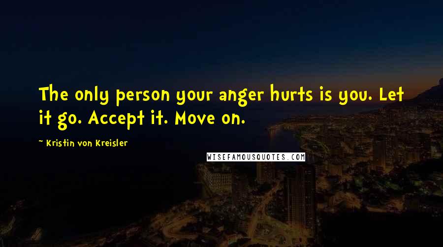 Kristin Von Kreisler Quotes: The only person your anger hurts is you. Let it go. Accept it. Move on.