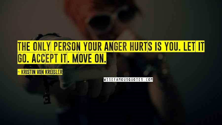 Kristin Von Kreisler Quotes: The only person your anger hurts is you. Let it go. Accept it. Move on.