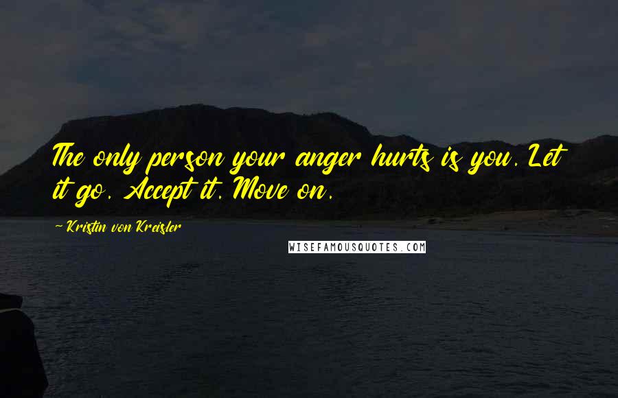 Kristin Von Kreisler Quotes: The only person your anger hurts is you. Let it go. Accept it. Move on.