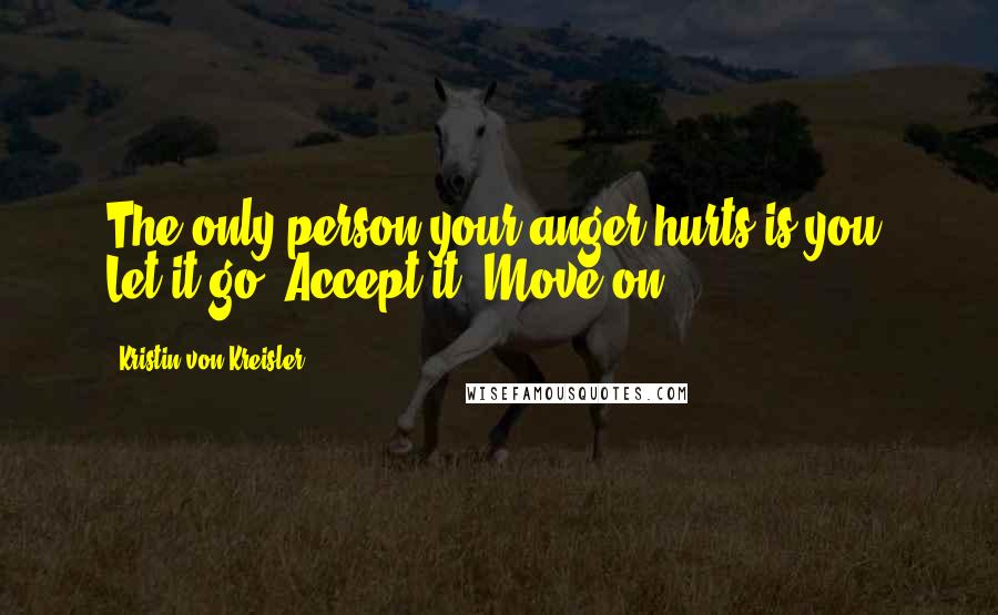 Kristin Von Kreisler Quotes: The only person your anger hurts is you. Let it go. Accept it. Move on.