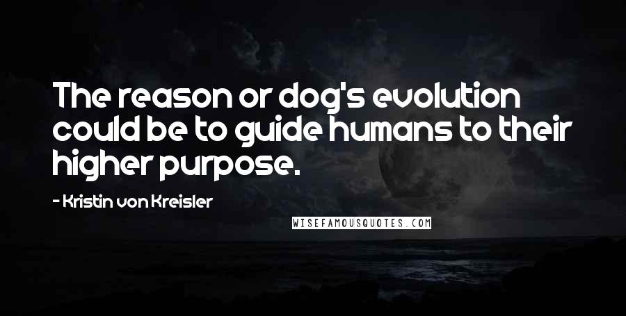 Kristin Von Kreisler Quotes: The reason or dog's evolution could be to guide humans to their higher purpose.