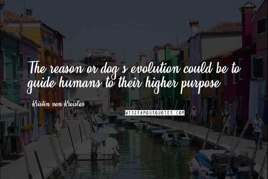 Kristin Von Kreisler Quotes: The reason or dog's evolution could be to guide humans to their higher purpose.