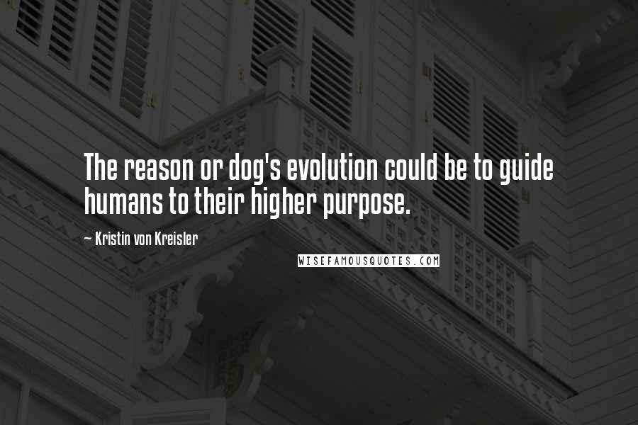 Kristin Von Kreisler Quotes: The reason or dog's evolution could be to guide humans to their higher purpose.