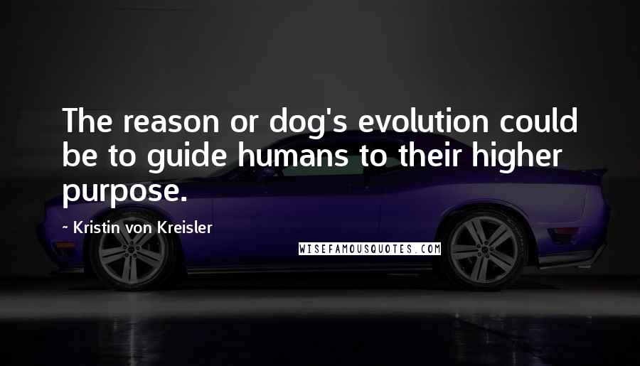 Kristin Von Kreisler Quotes: The reason or dog's evolution could be to guide humans to their higher purpose.