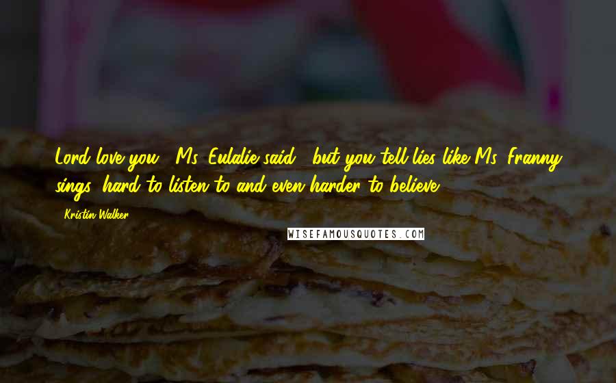 Kristin Walker Quotes: Lord love you," Ms. Eulalie said, "but you tell lies like Ms. Franny sings: hard to listen to and even harder to believe.
