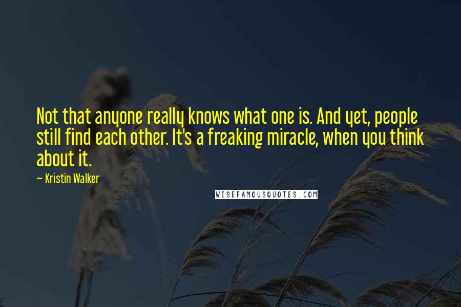 Kristin Walker Quotes: Not that anyone really knows what one is. And yet, people still find each other. It's a freaking miracle, when you think about it.