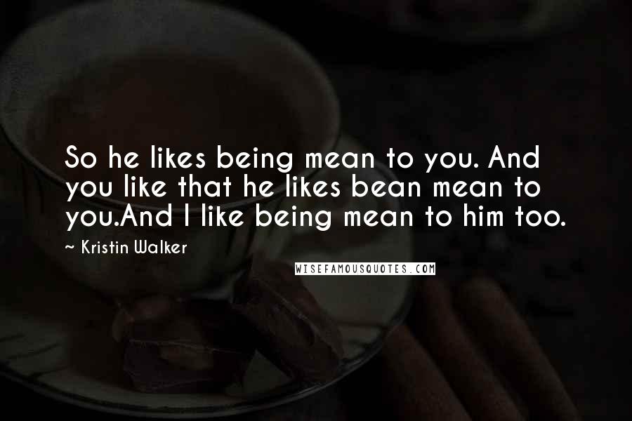 Kristin Walker Quotes: So he likes being mean to you. And you like that he likes bean mean to you.And I like being mean to him too.