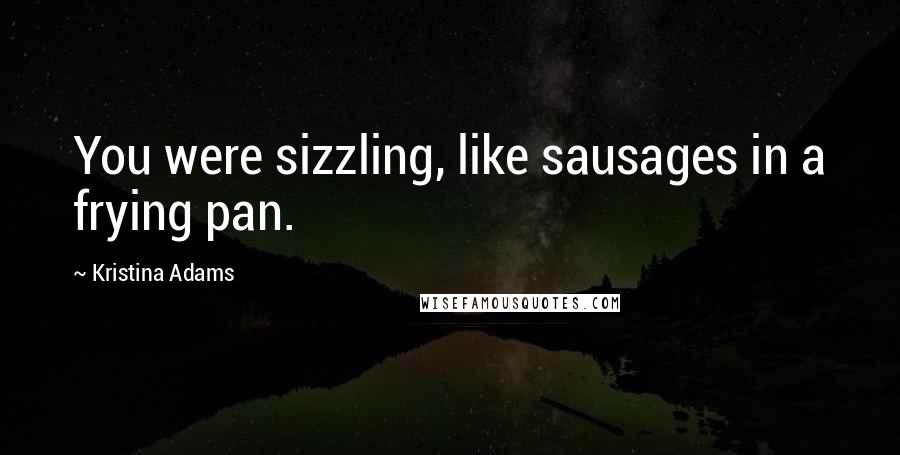 Kristina Adams Quotes: You were sizzling, like sausages in a frying pan.